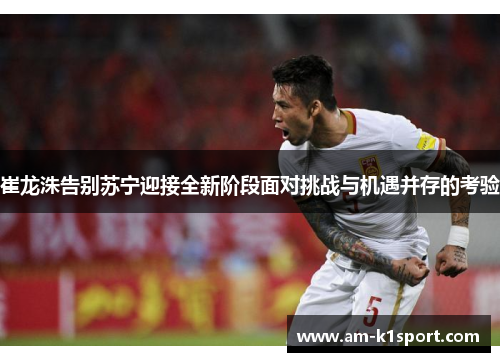 崔龙洙告别苏宁迎接全新阶段面对挑战与机遇并存的考验