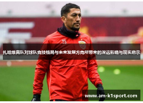 扎哈维离队对球队竞技格局与未来发展方向所带来的深远影响与现实启示