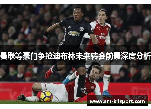 曼联等豪门争抢迪布林未来转会前景深度分析