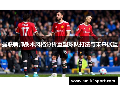 曼联新帅战术风格分析重塑球队打法与未来展望