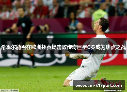 希季尔能否在欧洲杯赛场击败传奇巨星C罗成为焦点之战