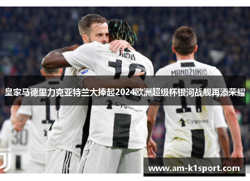 皇家马德里力克亚特兰大捧起2024欧洲超级杯银河战舰再添荣耀